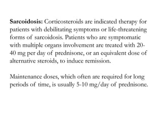 Sarcoidosis: Corticosteroids are indicated therapy for
patients with debilitating symptoms or life-threatening
forms of sarcoidosis. Patients who are symptomatic
with multiple organs involvement are treated with 20-
40 mg per day of prednisone, or an equivalent dose of
alternative steroids, to induce remission.
Maintenance doses, which often are required for long
periods of time, is usually 5-10 mg/day of prednisone.
 