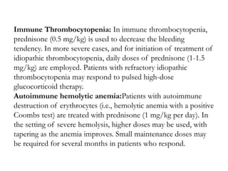 Immune Thrombocytopenia: In immune thrombocytopenia,
prednisone (0.5 mg/kg) is used to decrease the bleeding
tendency. In more severe cases, and for initiation of treatment of
idiopathic thrombocytopenia, daily doses of prednisone (1-1.5
mg/kg) are employed. Patients with refractory idiopathic
thrombocytopenia may respond to pulsed high-dose
glucocorticoid therapy.
Autoimmune hemolytic anemia:Patients with autoimmune
destruction of erythrocytes (i.e., hemolytic anemia with a positive
Coombs test) are treated with prednisone (1 mg/kg per day). In
the setting of severe hemolysis, higher doses may be used, with
tapering as the anemia improves. Small maintenance doses may
be required for several months in patients who respond.
 