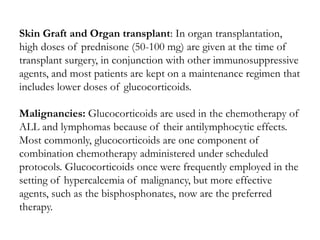 Skin Graft and Organ transplant: In organ transplantation,
high doses of prednisone (50-100 mg) are given at the time of
transplant surgery, in conjunction with other immunosuppressive
agents, and most patients are kept on a maintenance regimen that
includes lower doses of glucocorticoids.
Malignancies: Glucocorticoids are used in the chemotherapy of
ALL and lymphomas because of their antilymphocytic effects.
Most commonly, glucocorticoids are one component of
combination chemotherapy administered under scheduled
protocols. Glucocorticoids once were frequently employed in the
setting of hypercalcemia of malignancy, but more effective
agents, such as the bisphosphonates, now are the preferred
therapy.
 