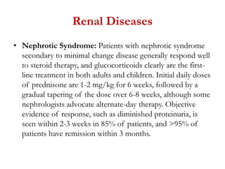 Renal Diseases
• Nephrotic Syndrome: Patients with nephrotic syndrome
secondary to minimal change disease generally respond well
to steroid therapy, and glucocorticoids clearly are the first-
line treatment in both adults and children. Initial daily doses
of prednisone are 1-2 mg/kg for 6 weeks, followed by a
gradual tapering of the dose over 6-8 weeks, although some
nephrologists advocate alternate-day therapy. Objective
evidence of response, such as diminished proteinuria, is
seen within 2-3 weeks in 85% of patients, and >95% of
patients have remission within 3 months.
 