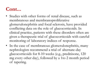 Cont...
• Studies with other forms of renal disease, such as
membranous and membranoproliferative
glomerulonephritis and focal sclerosis, have provided
conflicting data on the role of glucocorticoids. In
clinical practice, patients with these disorders often are
given a therapeutic trial of glucocorticoids with careful
monitoring of laboratory indices of response.
• In the case of membranous glomerulonephritis, many
nephrologists recommend a trial of alternate-day
glucocorticoids for 8-10 weeks (e.g., prednisone, 120
mg every other day), followed by a 1to 2 month period
of tapering.
 