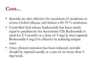 Cont...
• Steroids are also effective for treatment of moderate to
severe Crohn’s disease and induce a 60-70 % remission.
• Controlled ileal-release budesonide has been nearly
equal to prednisone for ileocolonic CD. Budesonide is
used for 2-3 months at a dose of 9 mg/d, then tapered.
Budesonide 6 mg/d is effective in reducing relapse
rates.
• Once clinical remission has been induced, steroids
should be tapered usually at a rate of no more than 5
mg/week.
 