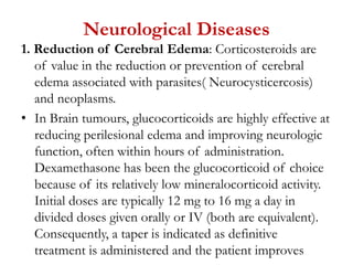 Neurological Diseases
1. Reduction of Cerebral Edema: Corticosteroids are
of value in the reduction or prevention of cerebral
edema associated with parasites( Neurocysticercosis)
and neoplasms.
• In Brain tumours, glucocorticoids are highly effective at
reducing perilesional edema and improving neurologic
function, often within hours of administration.
Dexamethasone has been the glucocorticoid of choice
because of its relatively low mineralocorticoid activity.
Initial doses are typically 12 mg to 16 mg a day in
divided doses given orally or IV (both are equivalent).
Consequently, a taper is indicated as definitive
treatment is administered and the patient improves
 
