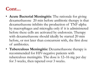Cont...
• Acute Bacterial Meningitis: The rationale for giving
dexamethasone 20 min before antibiotic therapy is that
dexamethasone inhibits the production of TNF-alpha
by macrophages and microglia only if it is administered
before these cells are activated by endotoxin. Therapy
with dexamethasone should ideally be started 20 min
before, or not later than concurrent with, the first dose
of antibiotics.
• Tuberculous Meningitis: Dexamethasone therapy is
recommended for HIV-negative patients with
tuberculous meningitis. The dose is 12–16 mg per day
for 3 weeks, then tapered over 3 weeks.
 