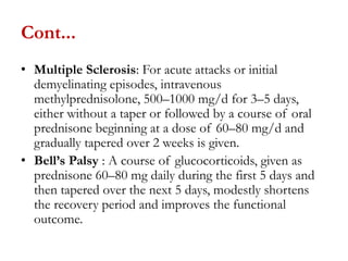 Cont...
• Multiple Sclerosis: For acute attacks or initial
demyelinating episodes, intravenous
methylprednisolone, 500–1000 mg/d for 3–5 days,
either without a taper or followed by a course of oral
prednisone beginning at a dose of 60–80 mg/d and
gradually tapered over 2 weeks is given.
• Bell’s Palsy : A course of glucocorticoids, given as
prednisone 60–80 mg daily during the first 5 days and
then tapered over the next 5 days, modestly shortens
the recovery period and improves the functional
outcome.
 