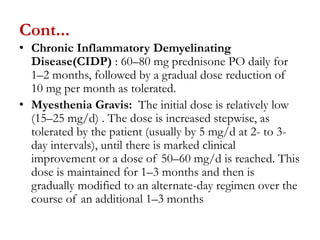 Cont...
• Chronic Inflammatory Demyelinating
Disease(CIDP) : 60–80 mg prednisone PO daily for
1–2 months, followed by a gradual dose reduction of
10 mg per month as tolerated.
• Myesthenia Gravis: The initial dose is relatively low
(15–25 mg/d) . The dose is increased stepwise, as
tolerated by the patient (usually by 5 mg/d at 2- to 3-
day intervals), until there is marked clinical
improvement or a dose of 50–60 mg/d is reached. This
dose is maintained for 1–3 months and then is
gradually modified to an alternate-day regimen over the
course of an additional 1–3 months
 