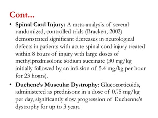 Cont...
• Spinal Cord Injury: A meta-analysis of several
randomized, controlled trials (Bracken, 2002)
demonstrated significant decreases in neurological
defects in patients with acute spinal cord injury treated
within 8 hours of injury with large doses of
methylprednisolone sodium succinate (30 mg/kg
initially followed by an infusion of 5.4 mg/kg per hour
for 23 hours).
• Duchene’s Muscular Dystrophy: Glucocorticoids,
administered as prednisone in a dose of 0.75 mg/kg
per day, significantly slow progression of Duchenne's
dystrophy for up to 3 years.
 