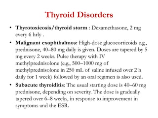 Thyroid Disorders
• Thyrotoxicosis/thyroid storm : Dexamethasone, 2 mg
every 6 hrly .
• Malignant exophthalmos: High-dose glucocorticoids e.g.,
prednisone, 40–80 mg daily is given. Doses are tapered by 5
mg every 2 weeks. Pulse therapy with IV
methylprednisolone (e.g., 500–1000 mg of
methylprednisolone in 250 mL of saline infused over 2 h
daily for 1 week) followed by an oral regimen is also used.
• Subacute thyroiditis: The usual starting dose is 40–60 mg
prednisone, depending on severity. The dose is gradually
tapered over 6–8 weeks, in response to improvement in
symptoms and the ESR.
 