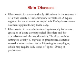 Skin Diseases
• Glucocorticoids are remarkably efficacious in the treatment
of a wide variety of inflammatory dermatoses. A typical
regimen for an eczematous eruption is 1% hydrocortisone
ointment applied locally twice daily.
• Glucocorticoids are administered systemically for severe
episodes of acute dermatological disorders and for
exacerbations of chronic disorders. The dose in these
settings is usually 40 mg/day of prednisone. Systemic
steroid administration can be lifesaving in pemphigus,
which may require daily doses of up to 120 mg of
prednisone.
 
