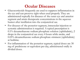 Ocular Diseases
• Glucocorticoids frequently are used to suppress inflammation in
the eye and can preserve sight when used properly. They are
administered topically for diseases of the outer eye and anterior
segment and attain therapeutic concentrations in the aqueous
humor after instillation into the conjunctival sac.
• For diseases of the posterior segment, intraocular injection or
systemic administration is required. A typical prescription is
0.1% dexamethasone sodium phosphate solution (ophthalmic), 2
drops in the conjunctival sac every 4 hours while awake, and
0.05% dexamethasone sodium phosphate ointment (ophthalmic)
at bedtime.
• For inflammation of the posterior segment, typical doses are 30
mg of prednisone or equivalent per day, administered orally in
divided doses.
 