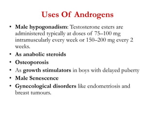 Uses Of Androgens
• Male hypogonadism: Testosterone esters are
administered typically at doses of 75–100 mg
intramuscularly every week or 150–200 mg every 2
weeks.
• As anabolic steroids
• Osteoporosis
• As growth stimulators in boys with delayed puberty
• Male Senescence
• Gynecological disorders like endometriosis and
breast tumours.
 
