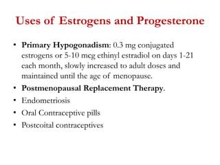 Uses of Estrogens and Progesterone
• Primary Hypogonadism: 0.3 mg conjugated
estrogens or 5-10 mcg ethinyl estradiol on days 1-21
each month, slowly increased to adult doses and
maintained until the age of menopause.
• Postmenopausal Replacement Therapy.
• Endometriosis
• Oral Contraceptive pills
• Postcoital contraceptives
 