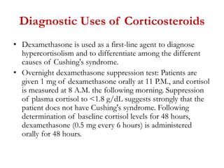 Diagnostic Uses of Corticosteroids
• Dexamethasone is used as a first-line agent to diagnose
hypercortisolism and to differentiate among the different
causes of Cushing's syndrome.
• Overnight dexamethasone suppression test: Patients are
given 1 mg of dexamethasone orally at 11 P.M., and cortisol
is measured at 8 A.M. the following morning. Suppression
of plasma cortisol to <1.8 g/dL suggests strongly that the
patient does not have Cushing's syndrome. Following
determination of baseline cortisol levels for 48 hours,
dexamethasone (0.5 mg every 6 hours) is administered
orally for 48 hours.
 