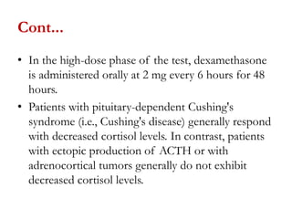 Cont...
• In the high-dose phase of the test, dexamethasone
is administered orally at 2 mg every 6 hours for 48
hours.
• Patients with pituitary-dependent Cushing's
syndrome (i.e., Cushing's disease) generally respond
with decreased cortisol levels. In contrast, patients
with ectopic production of ACTH or with
adrenocortical tumors generally do not exhibit
decreased cortisol levels.
 