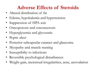 Adverse Effects of Steroids
• Altered distribution of fat
• Edema, hypokalemia and hypertension
• Suppression of HPA axis
• Osteoporosis and osteonecrosis
• Hyperglycemia and glycosuria
• Peptic ulcer
• Posterior subcapsular cataract and glaucoma.
• Myopathy and muscle wasting
• Susceptibilty to infections
• Reversible psychological disturbances
• Weight gain, menstrual irregularities, acne, anovulation
 