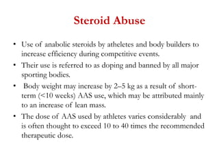 Steroid Abuse
• Use of anabolic steroids by atheletes and body builders to
increase efficiency during competitive events.
• Their use is referred to as doping and banned by all major
sporting bodies.
• Body weight may increase by 2–5 kg as a result of short-
term (<10 weeks) AAS use, which may be attributed mainly
to an increase of lean mass.
• The dose of AAS used by athletes varies considerably and
is often thought to exceed 10 to 40 times the recommended
therapeutic dose.
 