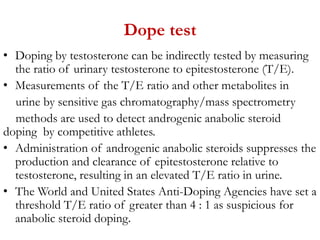 Dope test
• Doping by testosterone can be indirectly tested by measuring
the ratio of urinary testosterone to epitestosterone (T/E).
• Measurements of the T/E ratio and other metabolites in
urine by sensitive gas chromatography/mass spectrometry
methods are used to detect androgenic anabolic steroid
doping by competitive athletes.
• Administration of androgenic anabolic steroids suppresses the
production and clearance of epitestosterone relative to
testosterone, resulting in an elevated T/E ratio in urine.
• The World and United States Anti-Doping Agencies have set a
threshold T/E ratio of greater than 4 : 1 as suspicious for
anabolic steroid doping.
 