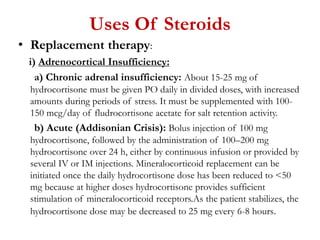 Uses Of Steroids
• Replacement therapy:
i) Adrenocortical Insufficiency:
a) Chronic adrenal insufficiency: About 15-25 mg of
hydrocortisone must be given PO daily in divided doses, with increased
amounts during periods of stress. It must be supplemented with 100-
150 mcg/day of fludrocortisone acetate for salt retention activity.
b) Acute (Addisonian Crisis): Bolus injection of 100 mg
hydrocortisone, followed by the administration of 100–200 mg
hydrocortisone over 24 h, either by continuous infusion or provided by
several IV or IM injections. Mineralocorticoid replacement can be
initiated once the daily hydrocortisone dose has been reduced to <50
mg because at higher doses hydrocortisone provides sufficient
stimulation of mineralocorticoid receptors.As the patient stabilizes, the
hydrocortisone dose may be decreased to 25 mg every 6-8 hours.
 