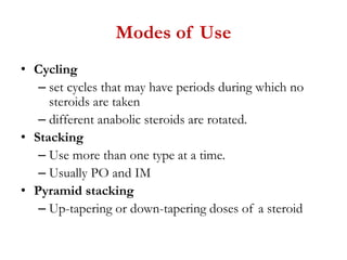 Modes of Use
• Cycling
– set cycles that may have periods during which no
steroids are taken
– different anabolic steroids are rotated.
• Stacking
– Use more than one type at a time.
– Usually PO and IM
• Pyramid stacking
– Up-tapering or down-tapering doses of a steroid
 