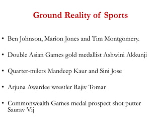 Ground Reality of Sports
• Ben Johnson, Marion Jones and Tim Montgomery.
• Double Asian Games gold medallist Ashwini Akkunji
• Quarter-milers Mandeep Kaur and Sini Jose
• Arjuna Awardee wrestler Rajiv Tomar
• Commonwealth Games medal prospect shot putter
Saurav Vij
 