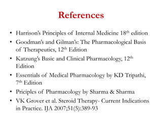 References
• Harrison’s Principles of Internal Medicine 18th edition
• Goodman’s and Gilman’s: The Pharmacological Basis
of Therapeutics, 12th Edition
• Katzung’s Basic and Clinical Pharmacology, 12th
Edition
• Essentials of Medical Pharmacology by KD Tripathi,
7th Edition
• Priciples of Pharmacology by Sharma & Sharma
• VK Grover et al. Steroid Therapy- Current Indications
in Practice. IJA 2007;51(5):389-93
 