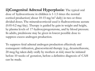 ii)Congenital Adrenal Hyperplasia: The typical oral
dose of hydrocortisone in children is 1-1.5 times the normal
cortisol production( about 10-15 mg/m2 daily) in two or three
divided doses. The mineralocorticoid used is fludrocortisone acetate
(0.05-0.2 mg/day). Therapy is guided by gain in weight and height,
by plasma levels of 17-hydroxyprogesterone, and by blood pressure.
In adults, prednisone may be given in lowest possible dose to
suppress excess androgen production.
To suppress fetal adrenal androgen production effectively and
consequent virilization, glucocorticoid therapy (e.g., dexamethasone,
20 mcg/kg taken daily orally by mothers at risk) must be initiated
before 10 weeks of gestation, before a definitive diagnosis of CAH
can be made.
 