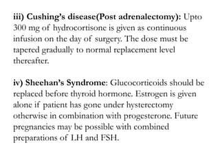iii) Cushing’s disease(Post adrenalectomy): Upto
300 mg of hydrocortisone is given as continuous
infusion on the day of surgery. The dose must be
tapered gradually to normal replacement level
thereafter.
iv) Sheehan’s Syndrome: Glucocorticoids should be
replaced before thyroid hormone. Estrogen is given
alone if patient has gone under hysterectomy
otherwise in combination with progesterone. Future
pregnancies may be possible with combined
preparations of LH and FSH.
 