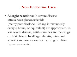 Non Endocrine Uses
• Allergic reactions: In severe disease,
intravenous glucocorticoids
(methylprednisolone, 125 mg intravenously
every 6 hours, or equivalent) are appropriate. In
less severe disease, antihistamines are the drugs
of first choice. In allergic rhinitis, intranasal
steroids are now viewed as the drug of choice
by many experts.
 