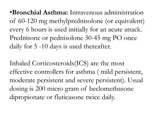 •Bronchial Asthma: Intravenous administration
of 60-120 mg methylprednisolone (or equivalent)
every 6 hours is used initially for an acute attack.
Prednisone or pednisolone 30-45 mg PO once
daily for 5 -10 days is used thereafter.
Inhaled Corticosteroids(ICS) are the most
effective controllers for asthma ( mild persistent,
moderate persistent and severe persistent). Usual
dosing is 200 micro gram of beclomethasone
dipropionate or fluticasone twice daily.
 