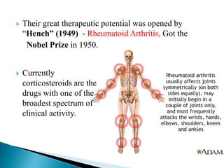  Their great therapeutic potential was opened by
―Hench” (1949) - Rheumatoid Arthritis, Got the
Nobel Prize in 1950.
 Currently
corticosteroids are the
drugs with one of the
broadest spectrum of
clinical activity.
 
