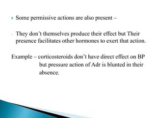  Some permissive actions are also present –
- They don’t themselves produce their effect but Their
presence facilitates other hormones to exert that action.
Example – corticosteroids don’t have direct effect on BP
but pressure action of Adr is blunted in their
absence.
 