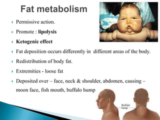  Permissive action.
 Promote : lipolysis
 Ketogenic effect
 Fat deposition occurs differently in different areas of the body.
 Redistribution of body fat.
 Extremities - loose fat
 Deposited over – face, neck & shoulder, abdomen, causing –
moon face, fish mouth, buffalo hump.
 