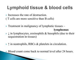  Increases the rate of destruction.
( T cells are more sensitive than B cells)
 Treatment in malignancy of lymphatic tissues –
lymphomas
 ↓ in lymphocytes, eosinophils & basophils (due to their
sequestration in tissues)
 ↑ in neutrophils, RBCs & platelets in circulation.
 Blood count come back to normal level after 24 hours.
 