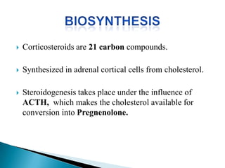  Corticosteroids are 21 carbon compounds.
 Synthesized in adrenal cortical cells from cholesterol.
 Steroidogenesis takes place under the influence of
ACTH, which makes the cholesterol available for
conversion into Pregnenolone.
 