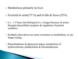  Metabolizes primarily in liver.
 Excreted in urine(75 %) and in bile & feces (25%) .
 t1/2 = 1.5 hour, but biological t1/2 is longer because of action
through intracellular receptors & regulation of protein
synthesis.
 Synthetic derivatives are more resistance to metabolism, so are
longer acting.
 Phenobarbitone & phenytoin induce metabolism of
hydrocortisone, prednisolone & Dexamethasone.
 