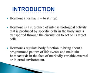  Hormone (hormaein = to stir up).
 Hormone is a substance of intense biological activity
that is produced by specific cells in the body and is
transported through the circulation to act on is target
cells.
 Hormones regulate body function to bring about a
programmed pattern of life events and maintain
homeostasis in the face of markedly variable external
or internal environment.
 