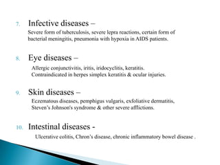 7. Infective diseases –
8. Eye diseases –
9. Skin diseases –
10. Intestinal diseases -
Severe form of tuberculosis, severe lepra reactions, certain form of
bacterial meningitis, pneumonia with hypoxia in AIDS patients.
Allergic conjunctivitis, iritis, iridocyclitis, keratitis.
Contraindicated in herpes simplex keratitis & ocular injuries.
Eczematous diseases, pemphigus vulgaris, exfoliative dermatitis,
Steven’s Johnson's syndrome & other severe afflictions.
Ulcerative colitis, Chron’s disease, chronic inflammatory bowel disease .
 