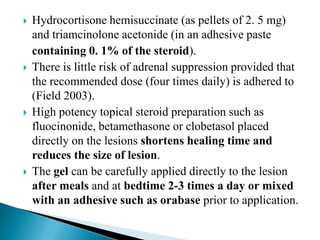  Hydrocortisone hemisuccinate (as pellets of 2. 5 mg)
and triamcinolone acetonide (in an adhesive paste
containing 0. 1% of the steroid).
 There is little risk of adrenal suppression provided that
the recommended dose (four times daily) is adhered to
(Field 2003).
 High potency topical steroid preparation such as
fluocinonide, betamethasone or clobetasol placed
directly on the lesions shortens healing time and
reduces the size of lesion.
 The gel can be carefully applied directly to the lesion
after meals and at bedtime 2-3 times a day or mixed
with an adhesive such as orabase prior to application.
 