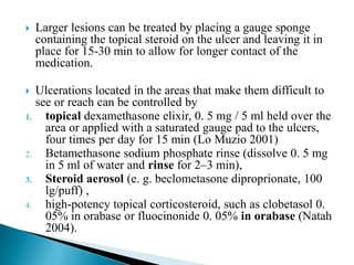  Larger lesions can be treated by placing a gauge sponge
containing the topical steroid on the ulcer and leaving it in
place for 15-30 min to allow for longer contact of the
medication.
 Ulcerations located in the areas that make them difficult to
see or reach can be controlled by
1. topical dexamethasone elixir, 0. 5 mg / 5 ml held over the
area or applied with a saturated gauge pad to the ulcers,
four times per day for 15 min (Lo Muzio 2001)
2. Betamethasone sodium phosphate rinse (dissolve 0. 5 mg
in 5 ml of water and rinse for 2–3 min),
3. Steroid aerosol (e. g. beclometasone diproprionate, 100
lg/puff) ,
4. high-potency topical corticosteroid, such as clobetasol 0.
05% in orabase or fluocinonide 0. 05% in orabase (Natah
2004).
 