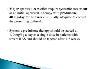  Major apthus ulcers often require systemic treatment
as an initial approach. Therapy with prednisone
40 mg/day for one week is usually adequate to control
the presenting outbreak.
 Systemic prednisone therapy should be started at
1. 0 mg/kg a day as a single dose in patients with
severe RAS and should be tapered after 1-2 weeks.
 
