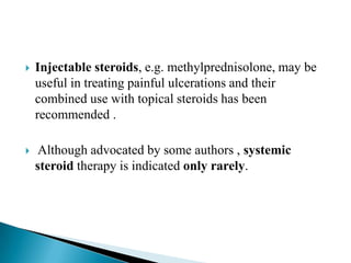  Injectable steroids, e.g. methylprednisolone, may be
useful in treating painful ulcerations and their
combined use with topical steroids has been
recommended .
 Although advocated by some authors , systemic
steroid therapy is indicated only rarely.
 