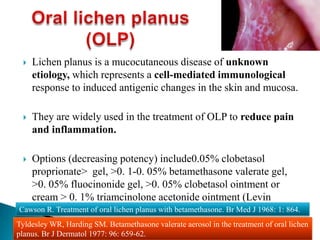  Lichen planus is a mucocutaneous disease of unknown
etiology, which represents a cell-mediated immunological
response to induced antigenic changes in the skin and mucosa.
 They are widely used in the treatment of OLP to reduce pain
and inflammation.
 Options (decreasing potency) include0.05% clobetasol
proprionate> gel, >0. 1-0. 05% betamethasone valerate gel,
>0. 05% fluocinonide gel, >0. 05% clobetasol ointment or
cream > 0. 1% triamcinolone acetonide ointment (Levin
2002).Cawson R. Treatment of oral lichen planus with betamethasone. Br Med J 1968: 1: 864.
Tyldesley WR, Harding SM. Betamethasone valerate aerosol in the treatment of oral lichen
planus. Br J Dermatol 1977: 96: 659-62.
 