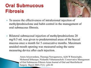  To assess the effectiveness of intralesional injection of
methylprednisolone and habit control in the management of
oral submucous fibrosis.
 Bilateral submucosal injection of methylprednisolone 20
mg/0.5 mL was given to predetermined areas of the buccal
mucosa once a month for 5 consecutive months. Maximum
unaided mouth opening was measured using the same
measuring device after each injection.
Anura Ariyawardana, Tharanga Nawagamuwa, Ajith W Ranasinghe,
Mohamed Sitheeque, Nishanthi Vithanaarachchi. Conservative Management
of Oral Submucous Fibrosis Asian Journal of Oral and Maxillofacial
Surgery. March 2005;17(1) : p26-30
 