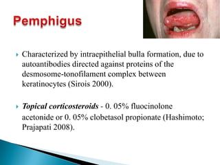  Characterized by intraepithelial bulla formation, due to
autoantibodies directed against proteins of the
desmosome-tonofilament complex between
keratinocytes (Sirois 2000).
 Topical corticosteroids - 0. 05% fluocinolone
acetonide or 0. 05% clobetasol propionate (Hashimoto;
Prajapati 2008).
 