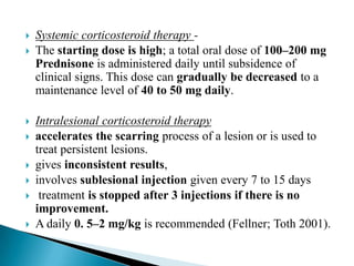  Systemic corticosteroid therapy -
 The starting dose is high; a total oral dose of 100–200 mg
Prednisone is administered daily until subsidence of
clinical signs. This dose can gradually be decreased to a
maintenance level of 40 to 50 mg daily.
 Intralesional corticosteroid therapy
 accelerates the scarring process of a lesion or is used to
treat persistent lesions.
 gives inconsistent results,
 involves sublesional injection given every 7 to 15 days
 treatment is stopped after 3 injections if there is no
improvement.
 A daily 0. 5–2 mg/kg is recommended (Fellner; Toth 2001).
 