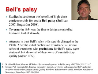  Studies have shown the benefit of high-dose
corticosteroids for acute Bell palsy (Sullivan
2007; Engström 2008).
1. N Julian Holland, Graeme M Weiner. Recent developments in Bell’s palsy. BMJ 2004;329:553–7.
2. Grogan PM, Gronseth GS. Practice parameter: steroids, acyclovir, and surgery for Bell’s palsy (an
evidence-based review): report of the Quality Standards Subcommittee of the American Academy of
Neurology. Neurology 2001;56:830-6.
 Taverner in 1954 was the first to design a controlled
treatment trial of steroids.
 Attempts to treat Bell’s palsy with steroids changed in the
1970s. After the initial publication of Adour et al. several
series of treatments with prednisone for Bell’s palsy were
designed, but almost all of them were of unsatisfactory
quality (Adour 1972).
 