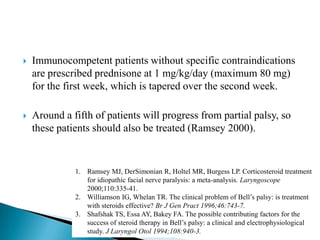  Immunocompetent patients without specific contraindications
are prescribed prednisone at 1 mg/kg/day (maximum 80 mg)
for the first week, which is tapered over the second week.
 Around a fifth of patients will progress from partial palsy, so
these patients should also be treated (Ramsey 2000).
1. Ramsey MJ, DerSimonian R, Holtel MR, Burgess LP. Corticosteroid treatment
for idiopathic facial nerve paralysis: a meta-analysis. Laryngoscope
2000;110:335-41.
2. Williamson IG, Whelan TR. The clinical problem of Bell’s palsy: is treatment
with steroids effective? Br J Gen Pract 1996;46:743-7.
3. Shafshak TS, Essa AY, Bakey FA. The possible contributing factors for the
success of steroid therapy in Bell’s palsy: a clinical and electrophysiological
study. J Laryngol Otol 1994;108:940-3.
 