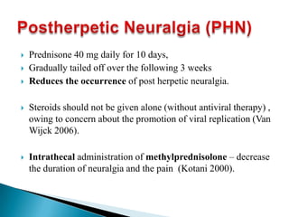  Prednisone 40 mg daily for 10 days,
 Gradually tailed off over the following 3 weeks
 Reduces the occurrence of post herpetic neuralgia.
 Steroids should not be given alone (without antiviral therapy) ,
owing to concern about the promotion of viral replication (Van
Wijck 2006).
 Intrathecal administration of methylprednisolone – decrease
the duration of neuralgia and the pain (Kotani 2000).
 