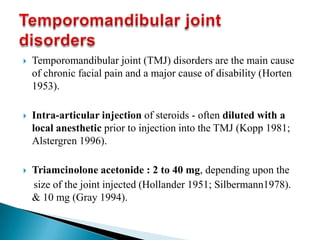  Temporomandibular joint (TMJ) disorders are the main cause
of chronic facial pain and a major cause of disability (Horten
1953).
 Intra-articular injection of steroids - often diluted with a
local anesthetic prior to injection into the TMJ (Kopp 1981;
Alstergren 1996).
 Triamcinolone acetonide : 2 to 40 mg, depending upon the
size of the joint injected (Hollander 1951; Silbermann1978).
& 10 mg (Gray 1994).
 