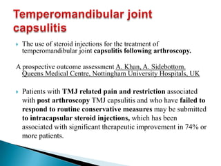  The use of steroid injections for the treatment of
temperomandibular joint capsulitis following arthroscopy.
A prospective outcome assessment A. Khan, A. Sidebottom.
Queens Medical Centre, Nottingham University Hospitals, UK
 Patients with TMJ related pain and restriction associated
with post arthroscopy TMJ capsulitis and who have failed to
respond to routine conservative measures may be submitted
to intracapsular steroid injections, which has been
associated with significant therapeutic improvement in 74% or
more patients.
 